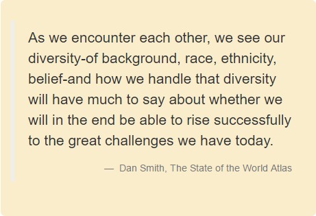 As we encounter each other, we see our diversity-of background, race, ethnicity, belief-and how we handle that diversity will have much to say about whether we will in the end be able to rise successfully to the great challenges we have today. Dan Smith, The State of the World Atlas.