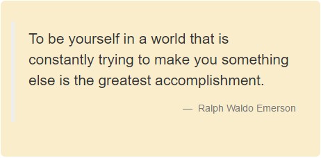 To be yourself in a world that is constantly trying to make you something else is the greatest accomplishment. Ralph Waldo Emerson.