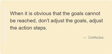 When it is obvious that the goals cannot be reached, don't adjust the goals, adjust the action steps. Confucius.