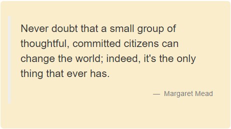 Never doubt that a small group of thoughtful, committed citizens can change the world; indeed, it's the only thing that ever has. Margaret Mead.