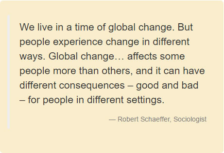 We live in a time of global change. But people experience change in different ways. Global change… affects some people more than others, and it can have different consequences – good and bad – for people in different settings. Robert Schaeffer, Sociologist