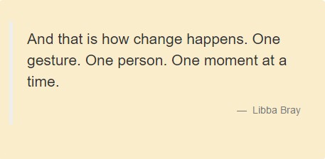 And that is how change happens. One gesture. One person. One moment at a time. Libba Bray.