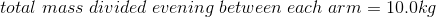 total\;mass\;divided\;evening\;between\;each\;arm=10.0kg
