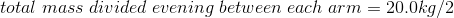 total\;mass\;divided\;evening\;between\;each\;arm=20.0kg/2